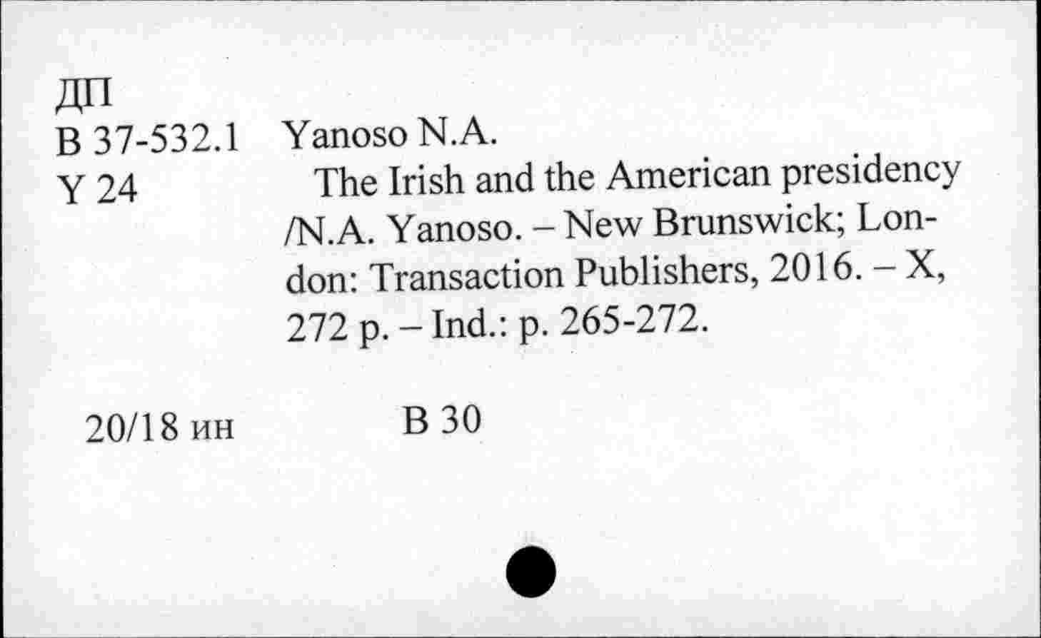 ﻿ДП
В 37-532.1
Y 24
Yanoso N.A.
The Irish and the American presidency /N.A. Yanoso. - New Brunswick; London: Transaction Publishers, 2016. - X, 272 p. - Ind.: p. 265-272.
20/18 ин	В 30